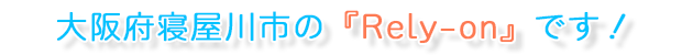 大阪府寝屋川市の『Rely-on』です!