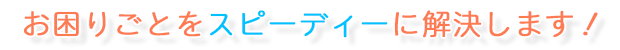 お困りごとをスピーディーに解決します!